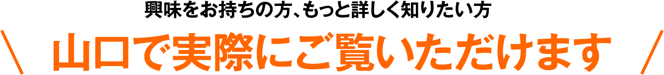 興味をお持ちの方、もっと詳しく知りたい方 山口で実際にご覧いただけます